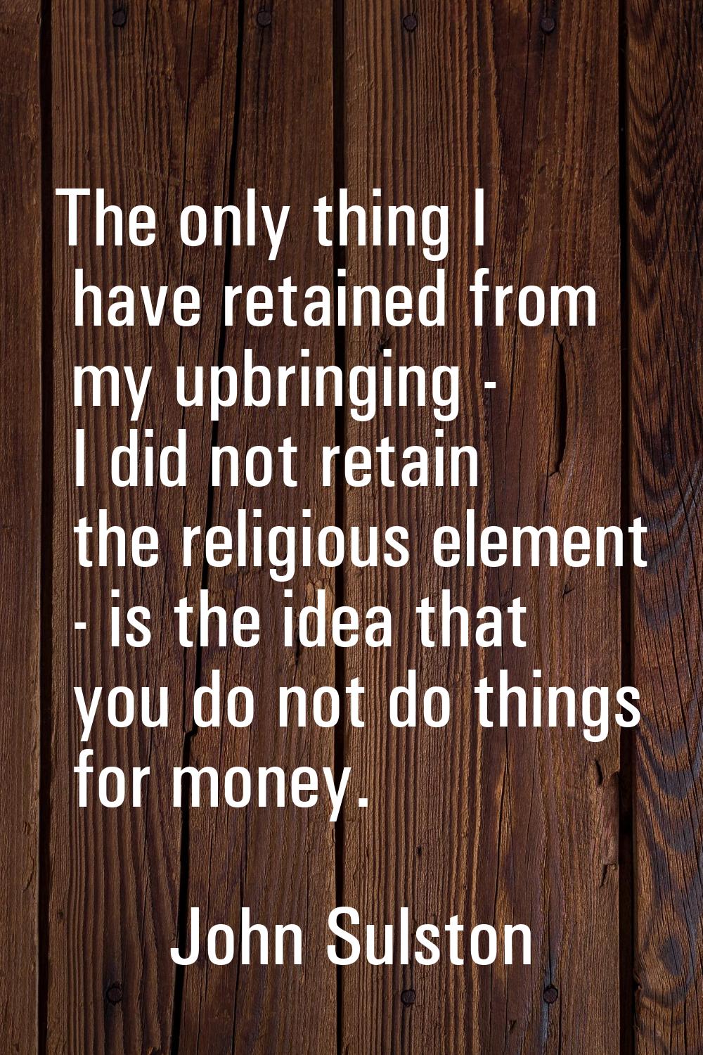The only thing I have retained from my upbringing - I did not retain the religious element - is the