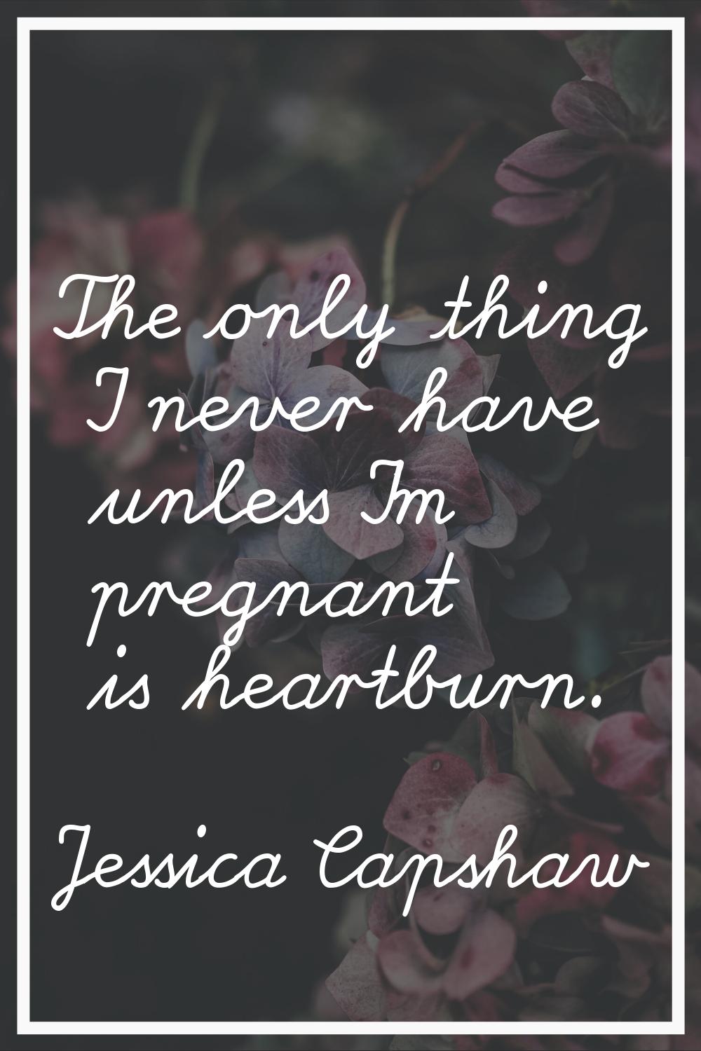 The only thing I never have unless I'm pregnant is heartburn.