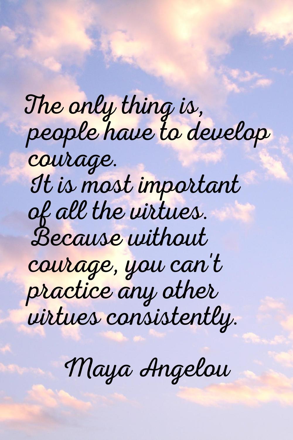 The only thing is, people have to develop courage. It is most important of all the virtues. Because
