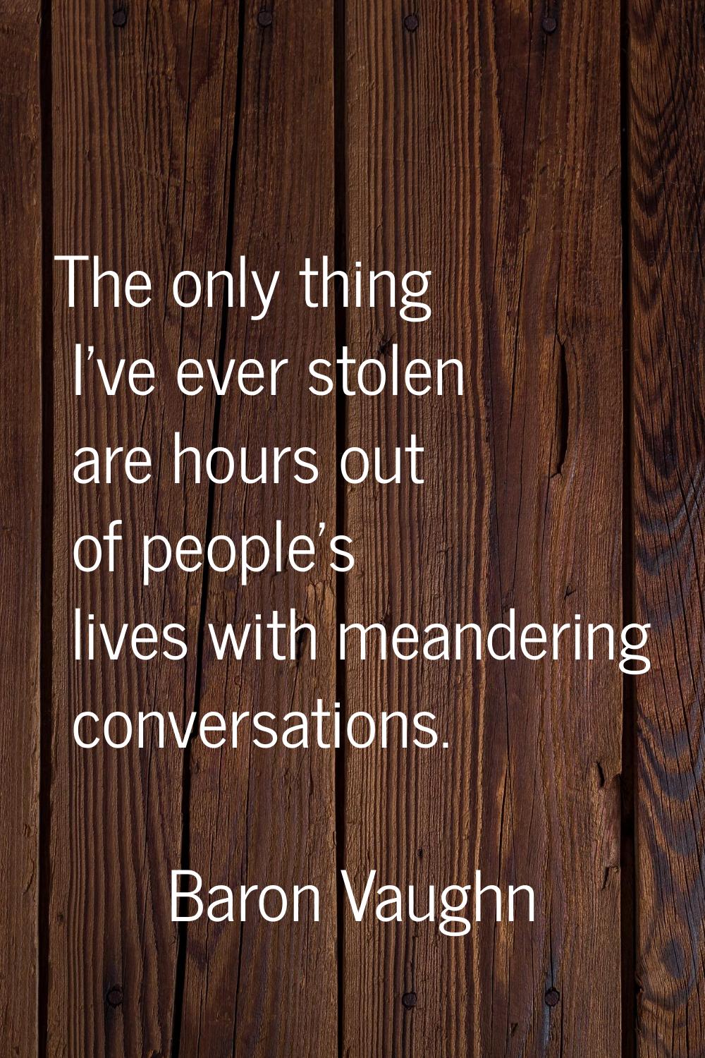 The only thing I've ever stolen are hours out of people's lives with meandering conversations.