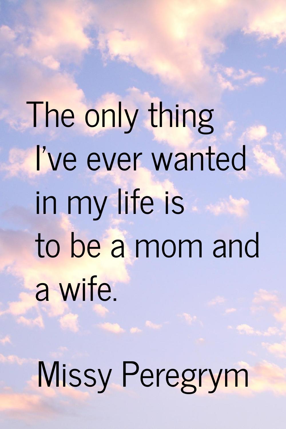 The only thing I've ever wanted in my life is to be a mom and a wife.