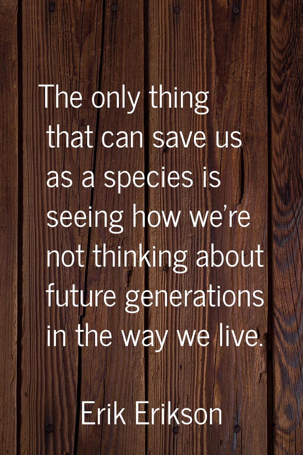 The only thing that can save us as a species is seeing how we're not thinking about future generati