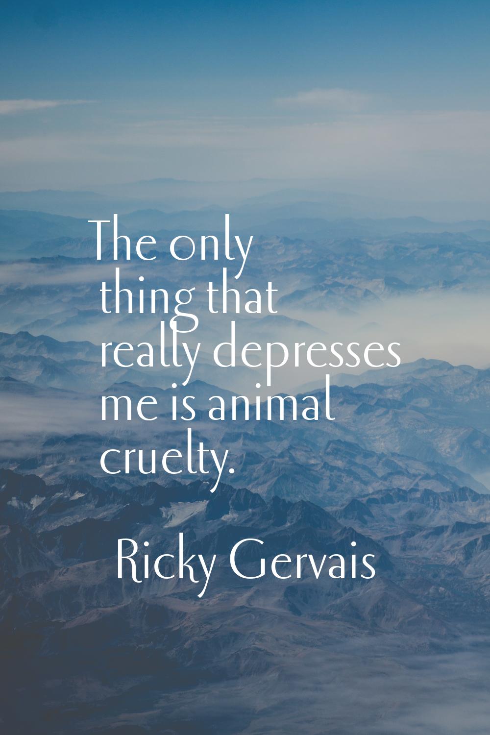 The only thing that really depresses me is animal cruelty.