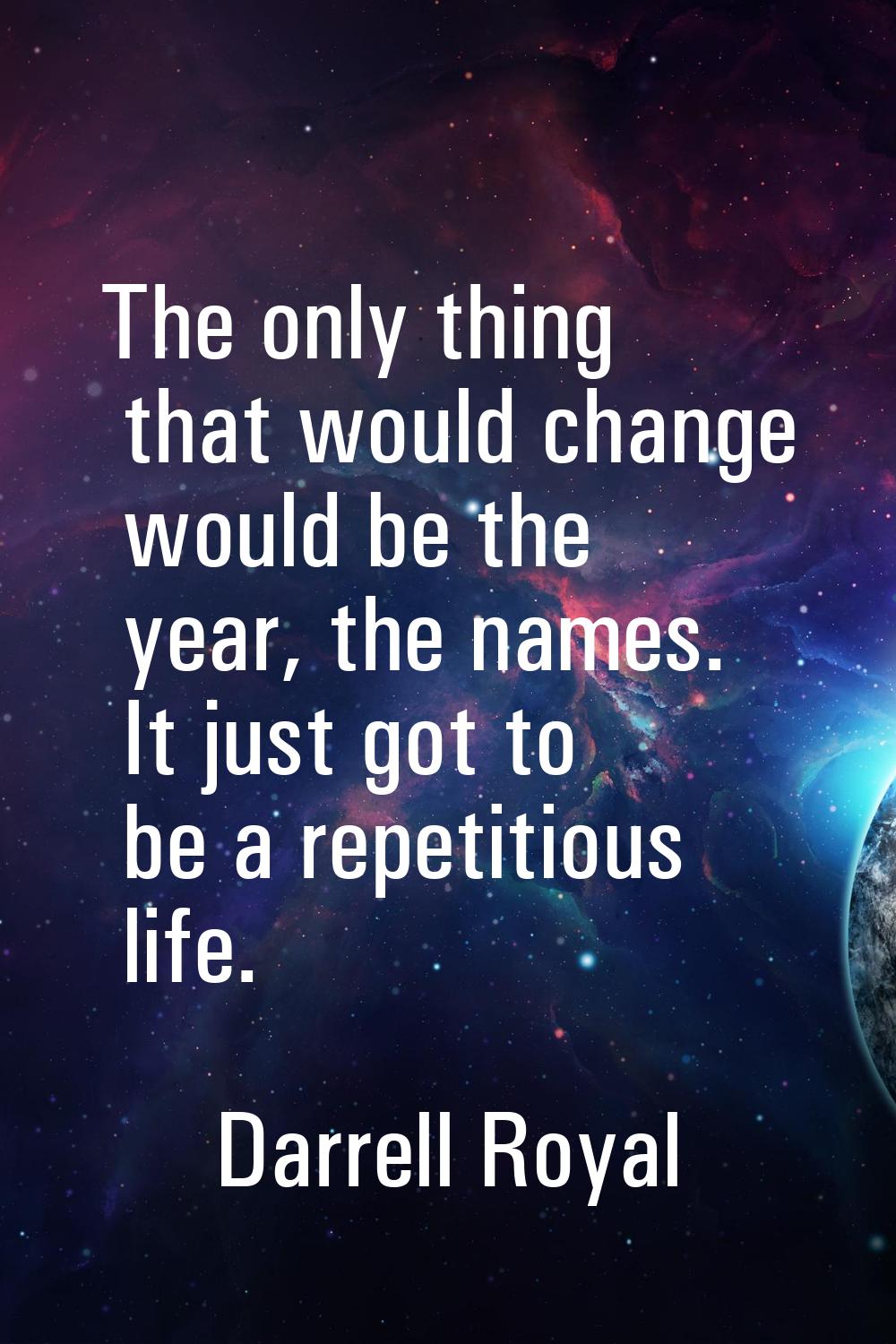 The only thing that would change would be the year, the names. It just got to be a repetitious life