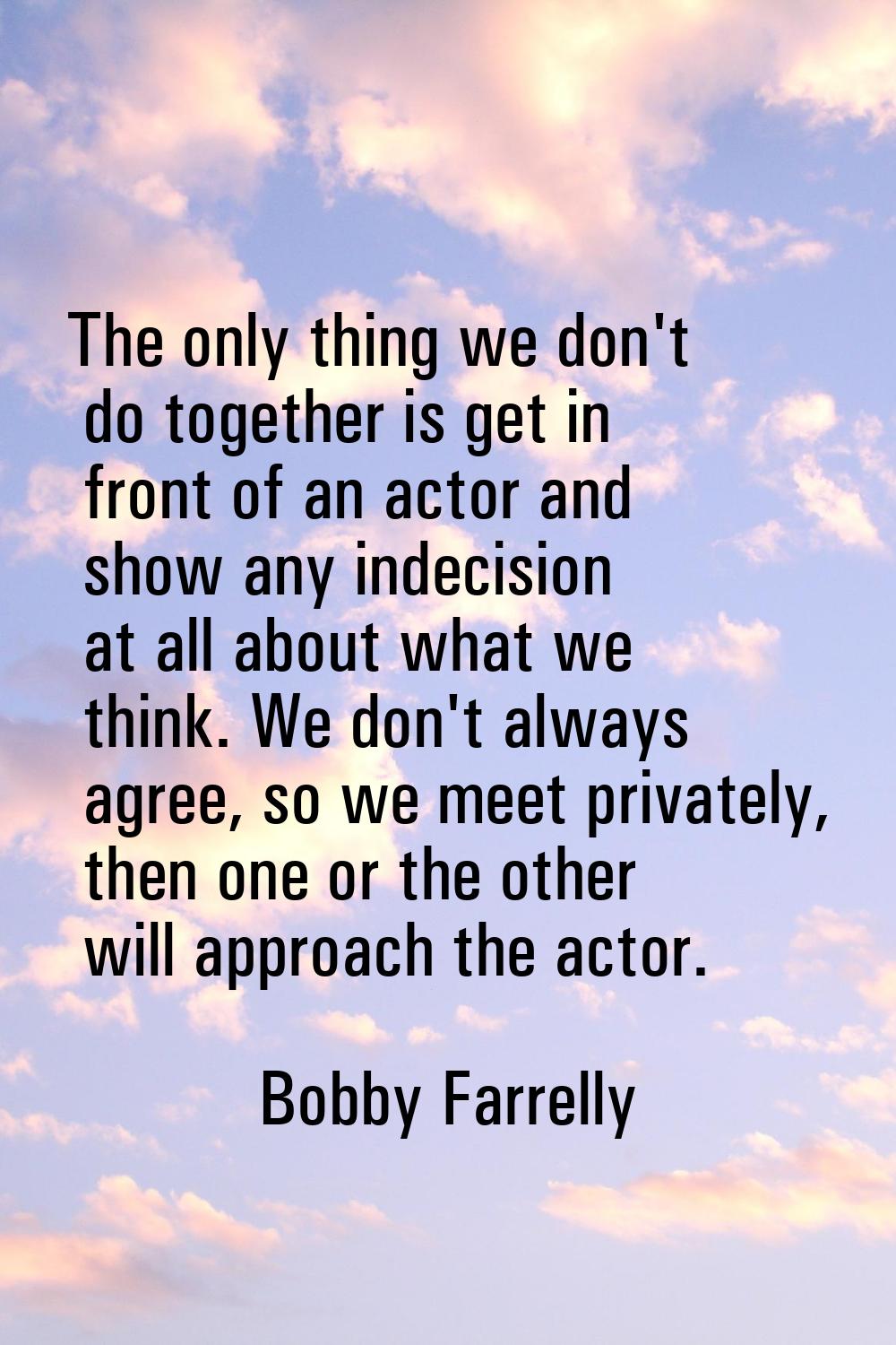 The only thing we don't do together is get in front of an actor and show any indecision at all abou