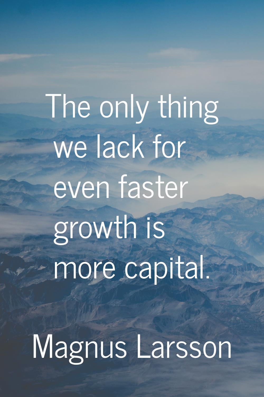The only thing we lack for even faster growth is more capital.