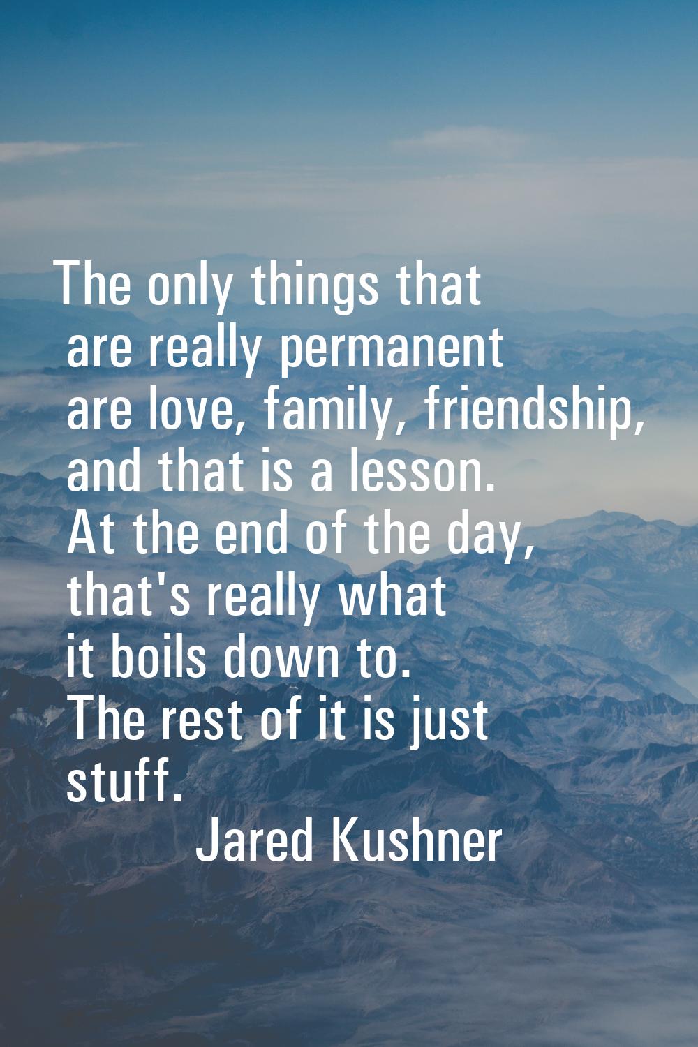 The only things that are really permanent are love, family, friendship, and that is a lesson. At th