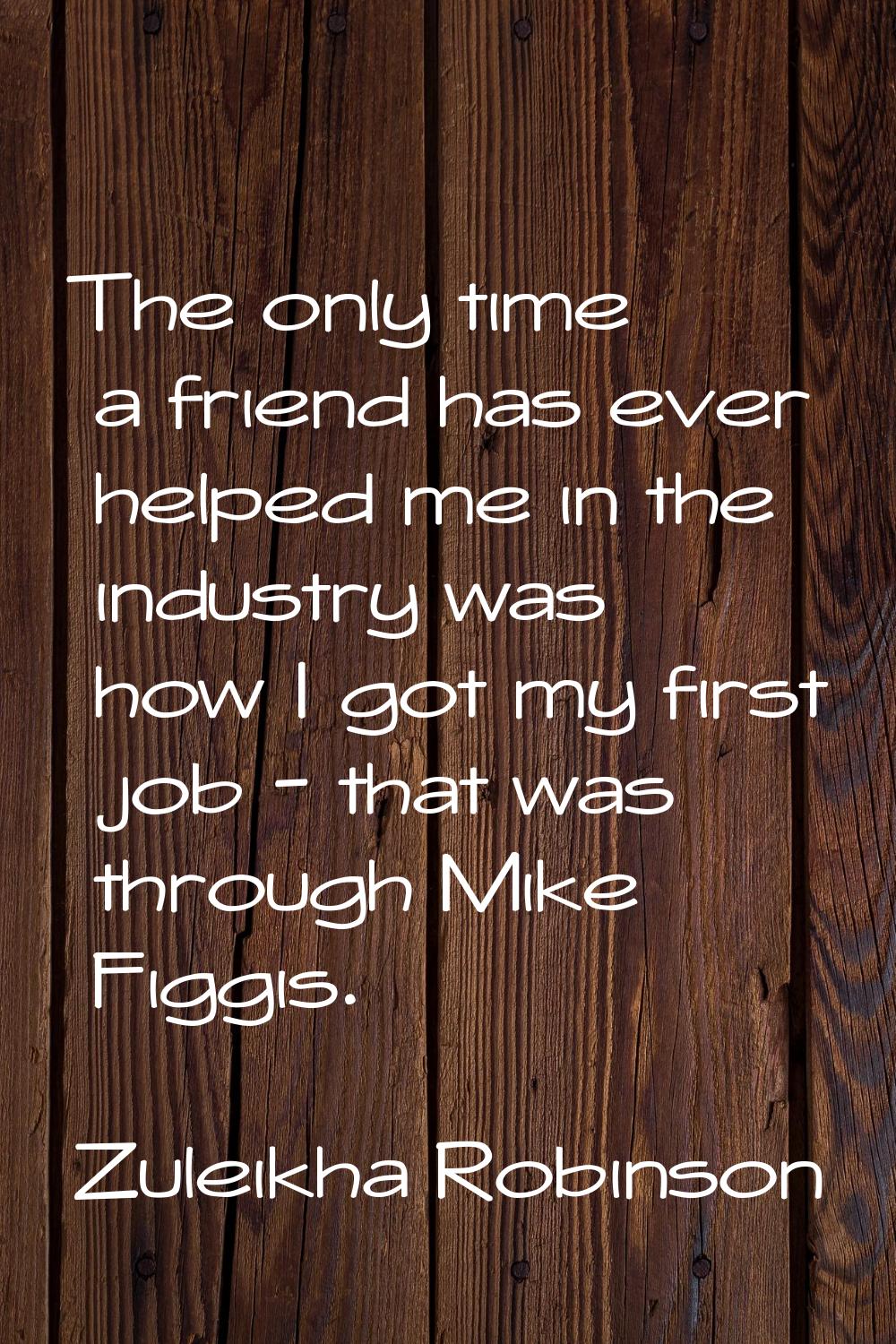 The only time a friend has ever helped me in the industry was how I got my first job - that was thr