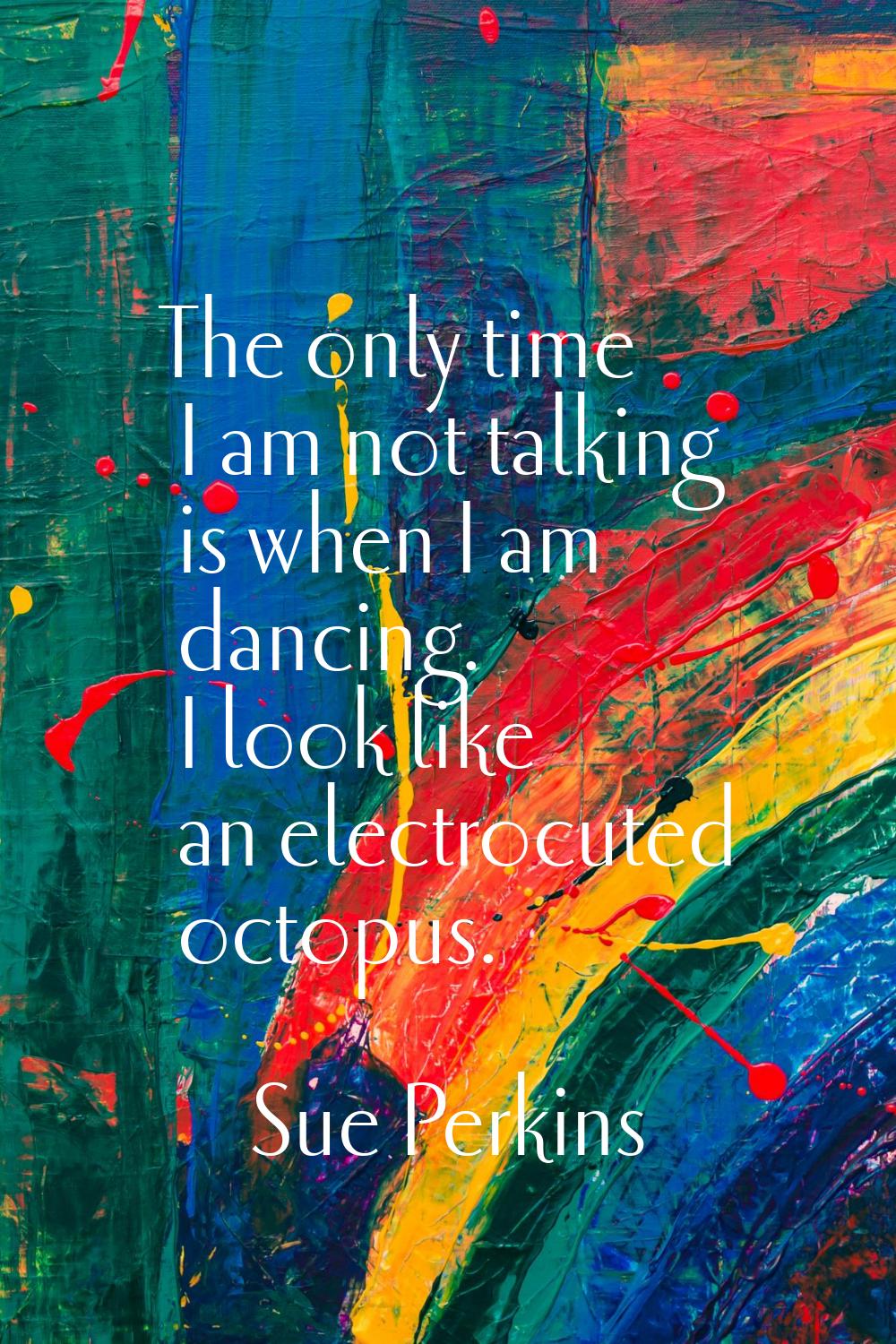 The only time I am not talking is when I am dancing. I look like an electrocuted octopus.