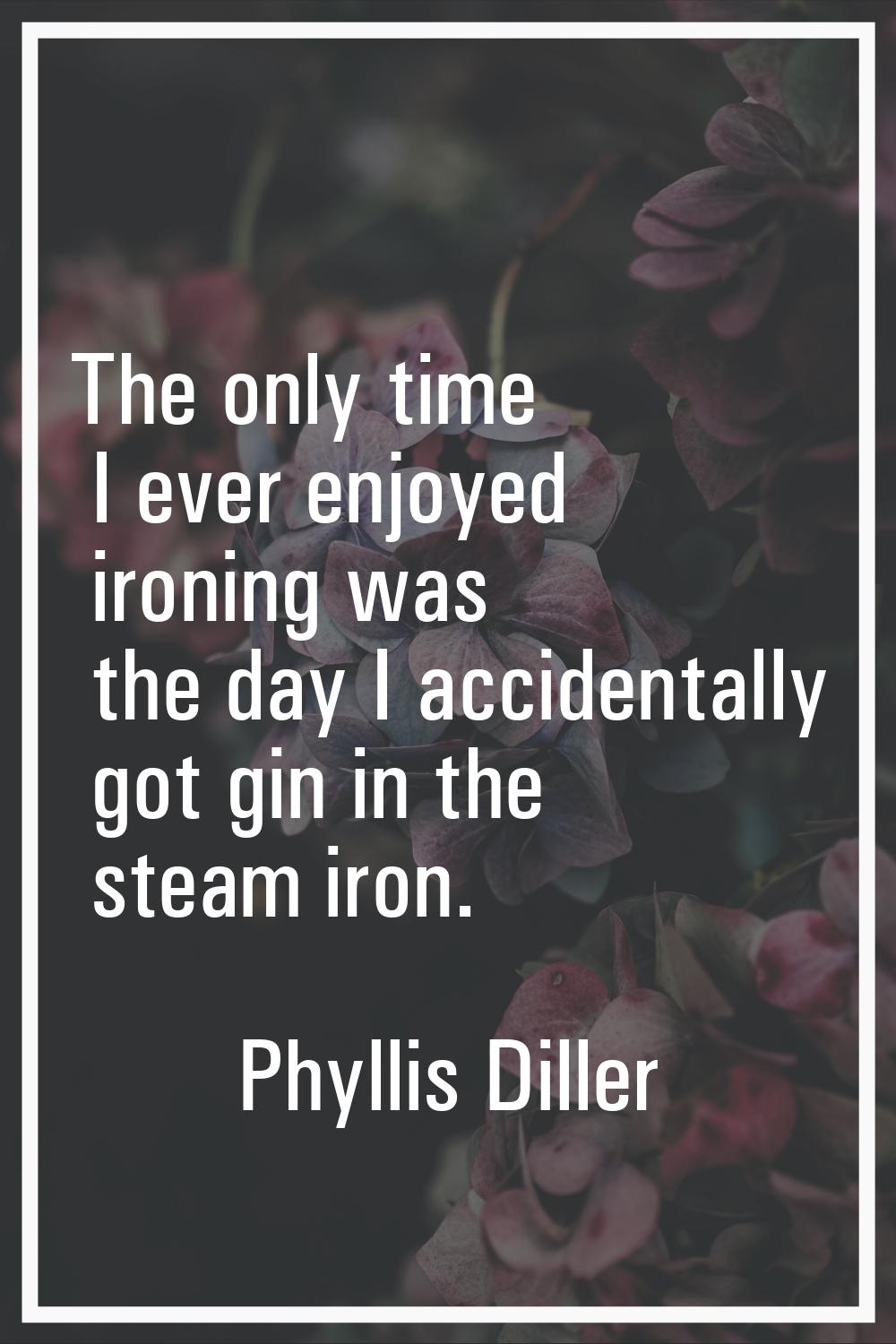 The only time I ever enjoyed ironing was the day I accidentally got gin in the steam iron.