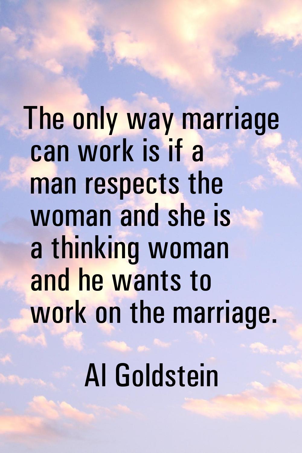 The only way marriage can work is if a man respects the woman and she is a thinking woman and he wa