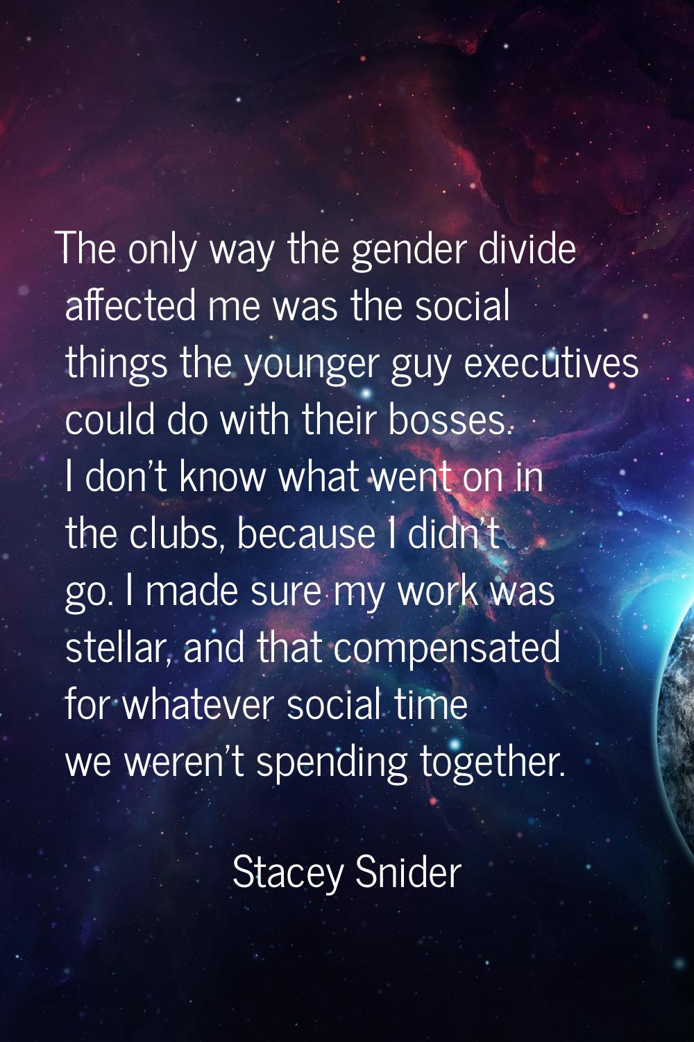 The only way the gender divide affected me was the social things the younger guy executives could d
