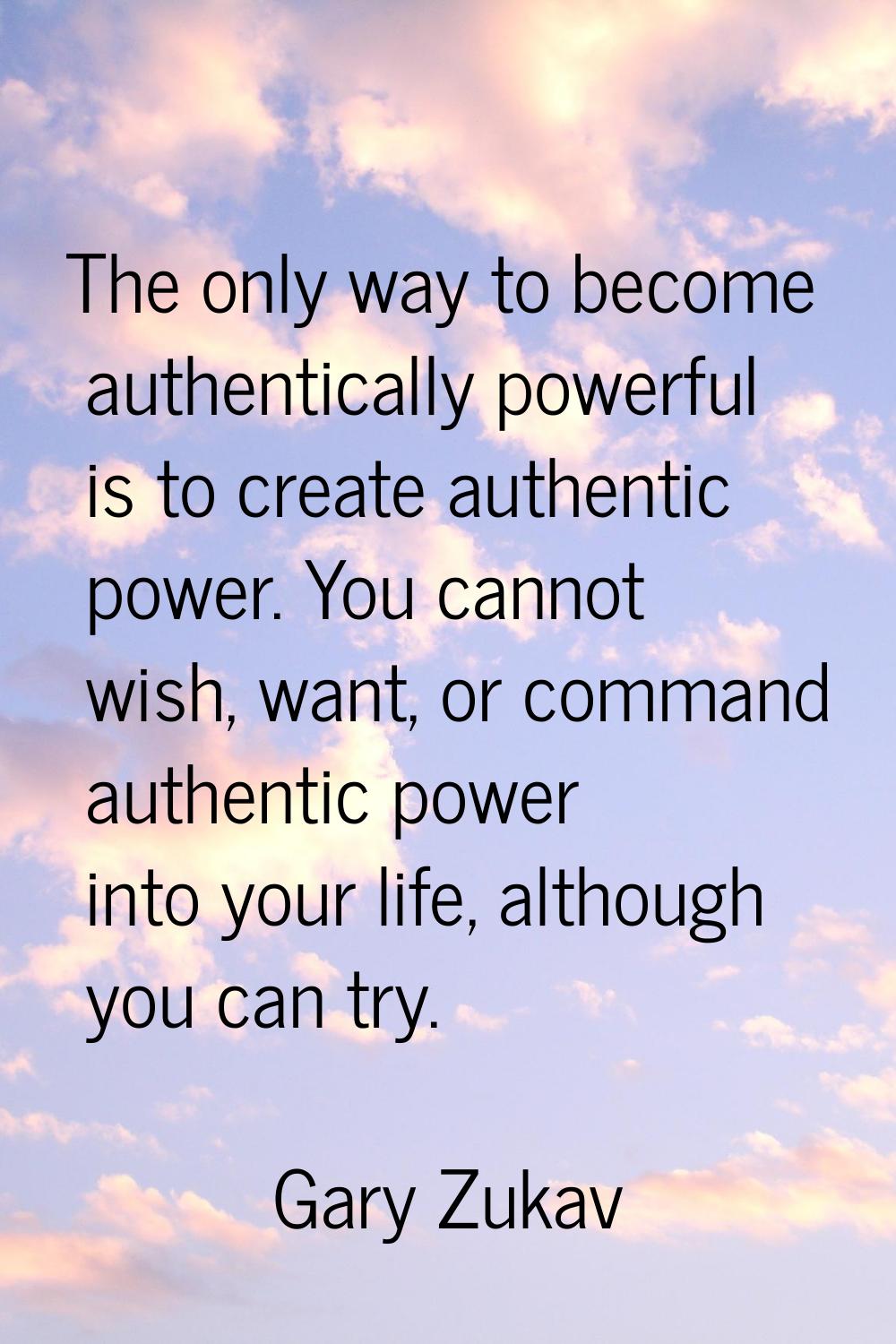 The only way to become authentically powerful is to create authentic power. You cannot wish, want, 