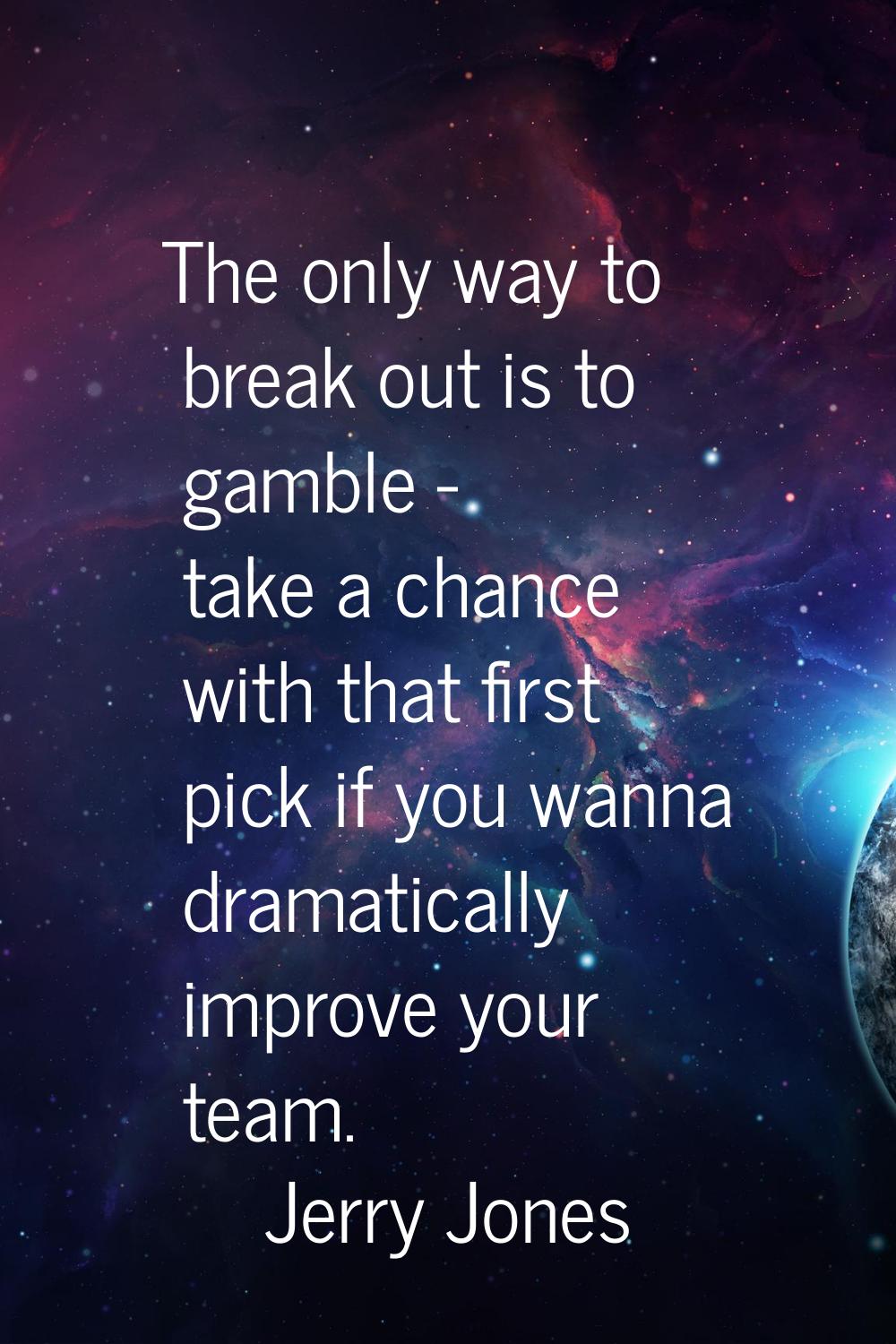 The only way to break out is to gamble - take a chance with that first pick if you wanna dramatical