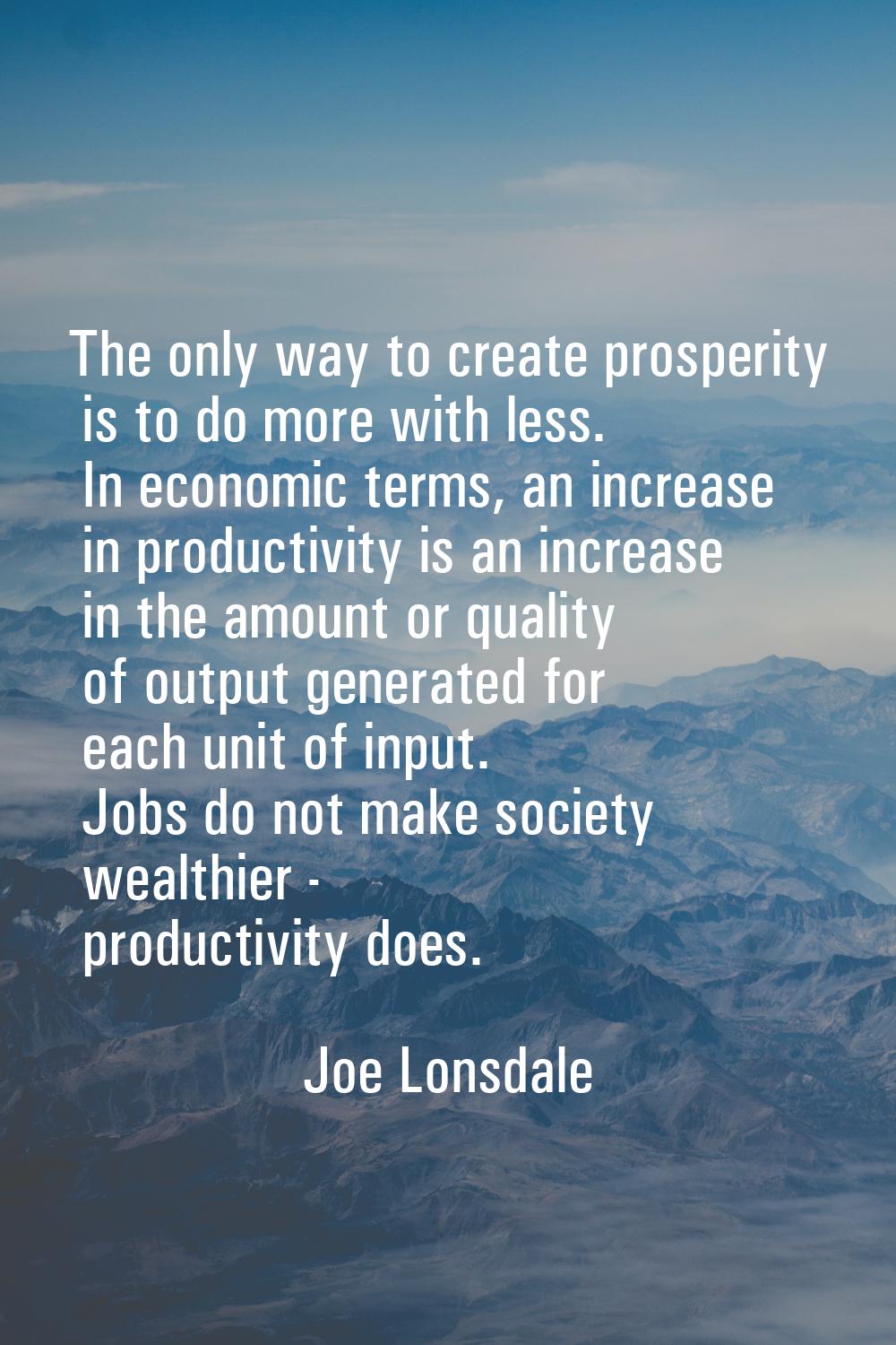The only way to create prosperity is to do more with less. In economic terms, an increase in produc