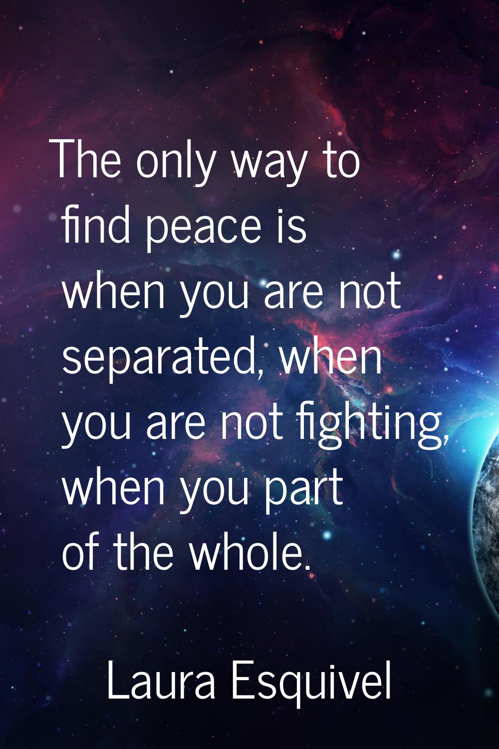 The only way to find peace is when you are not separated, when you are not fighting, when you part 