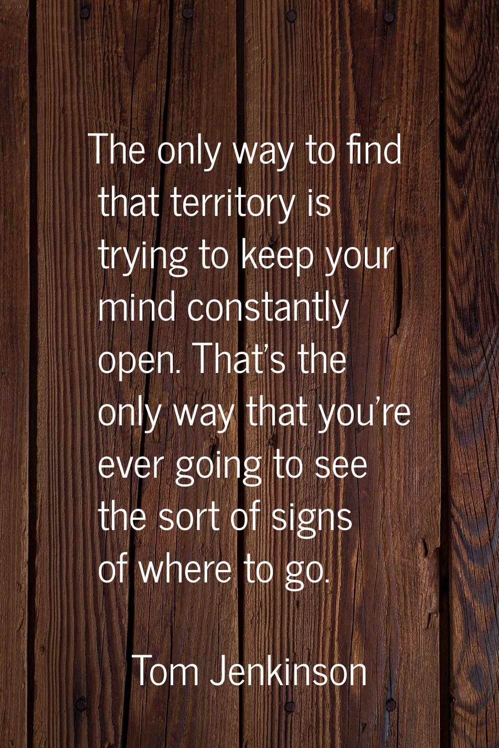 The only way to find that territory is trying to keep your mind constantly open. That's the only wa
