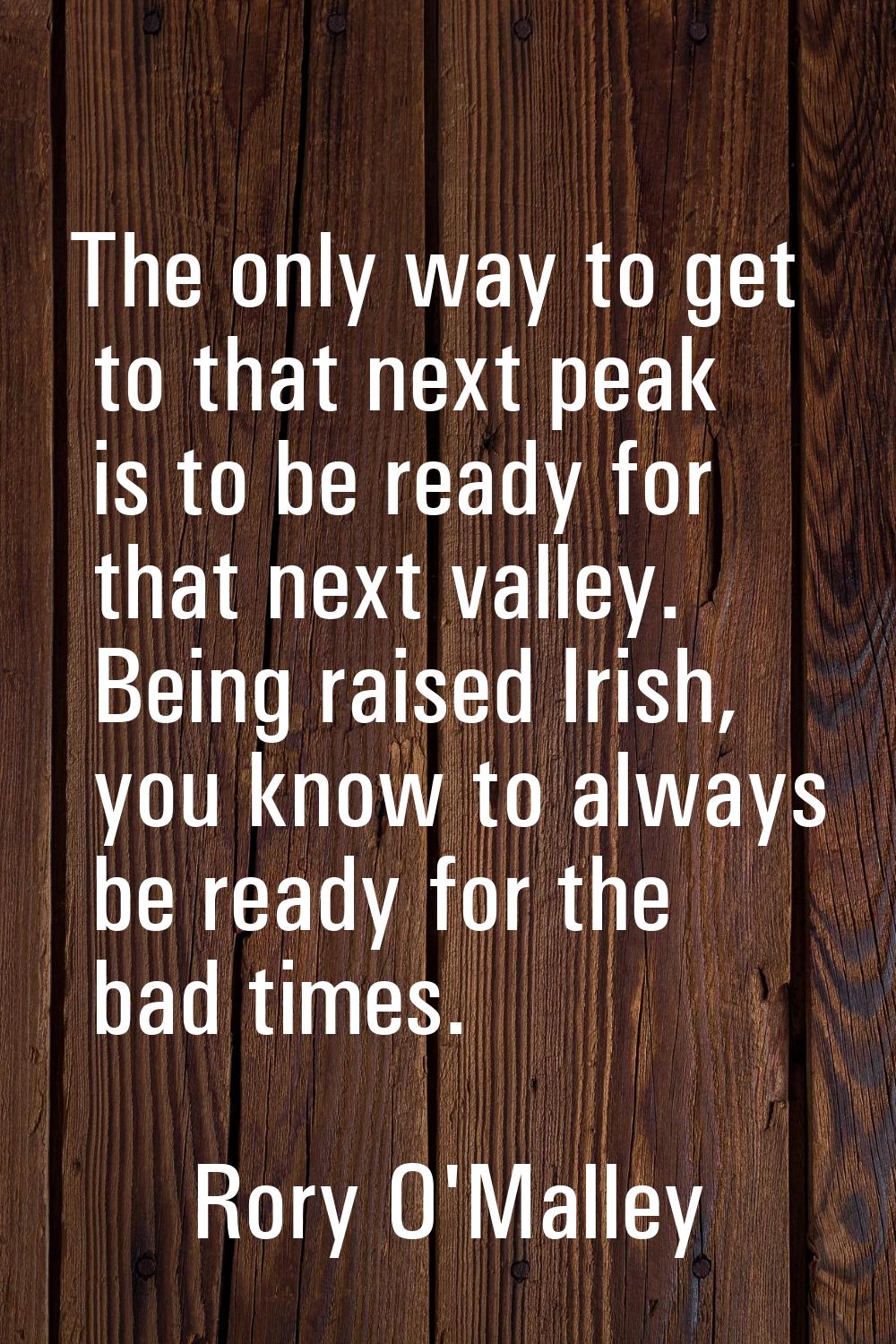 The only way to get to that next peak is to be ready for that next valley. Being raised Irish, you 