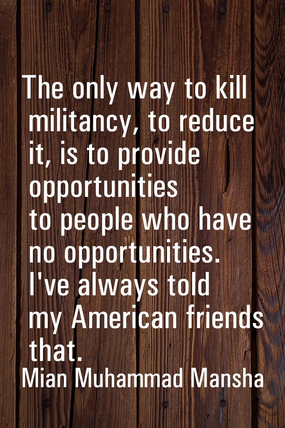 The only way to kill militancy, to reduce it, is to provide opportunities to people who have no opp
