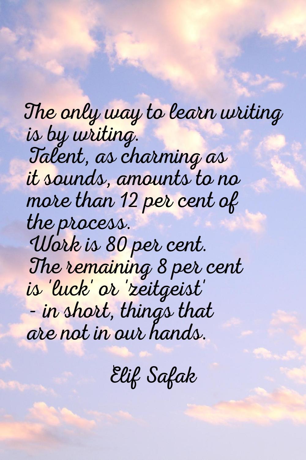 The only way to learn writing is by writing. Talent, as charming as it sounds, amounts to no more t