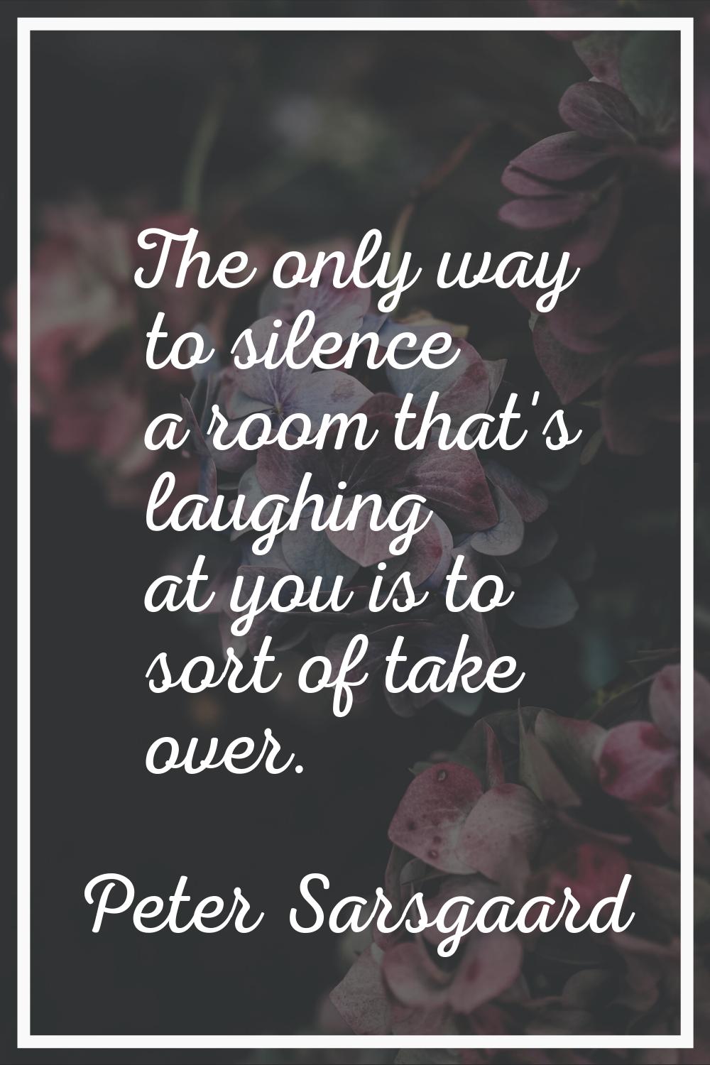 The only way to silence a room that's laughing at you is to sort of take over.