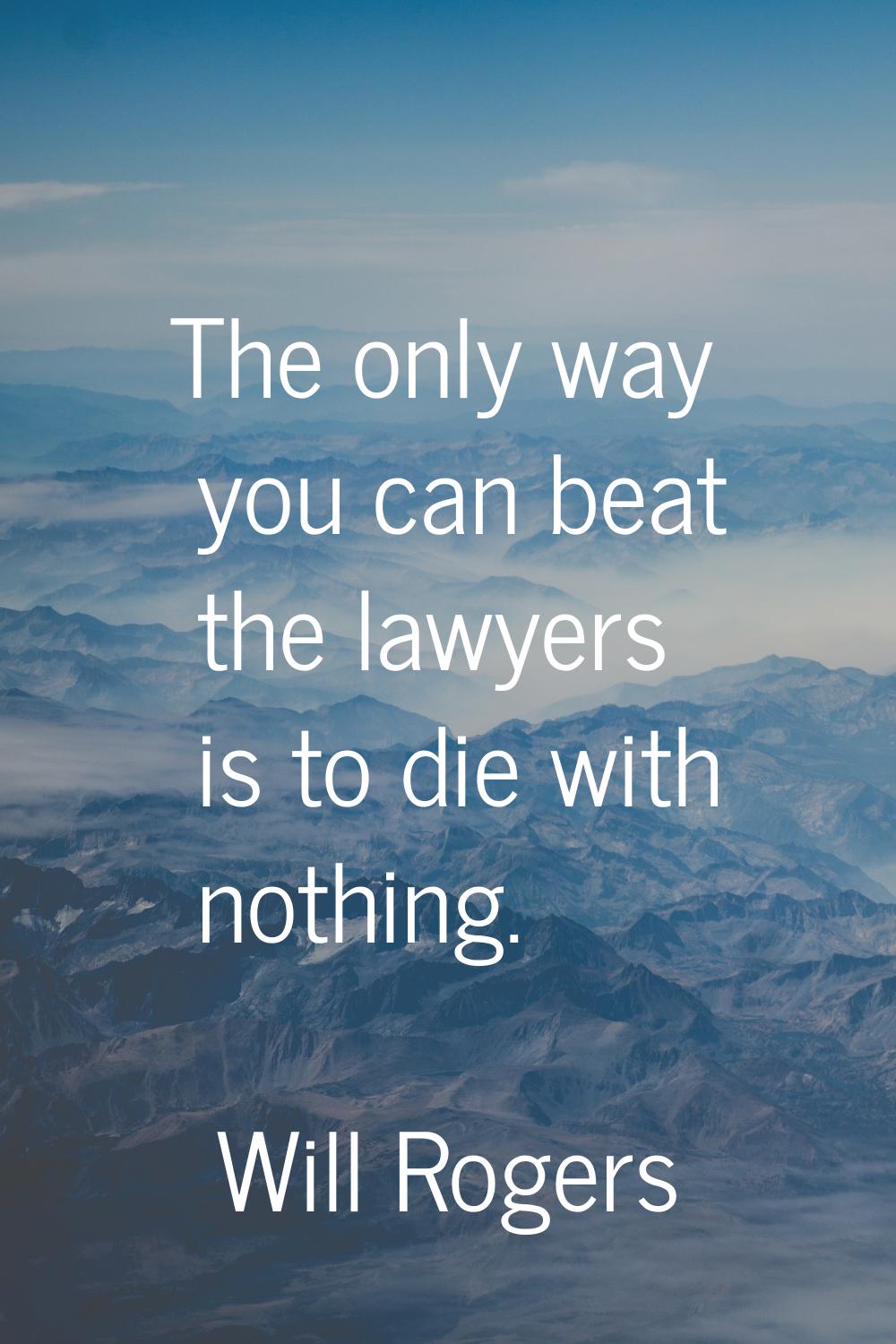 The only way you can beat the lawyers is to die with nothing.