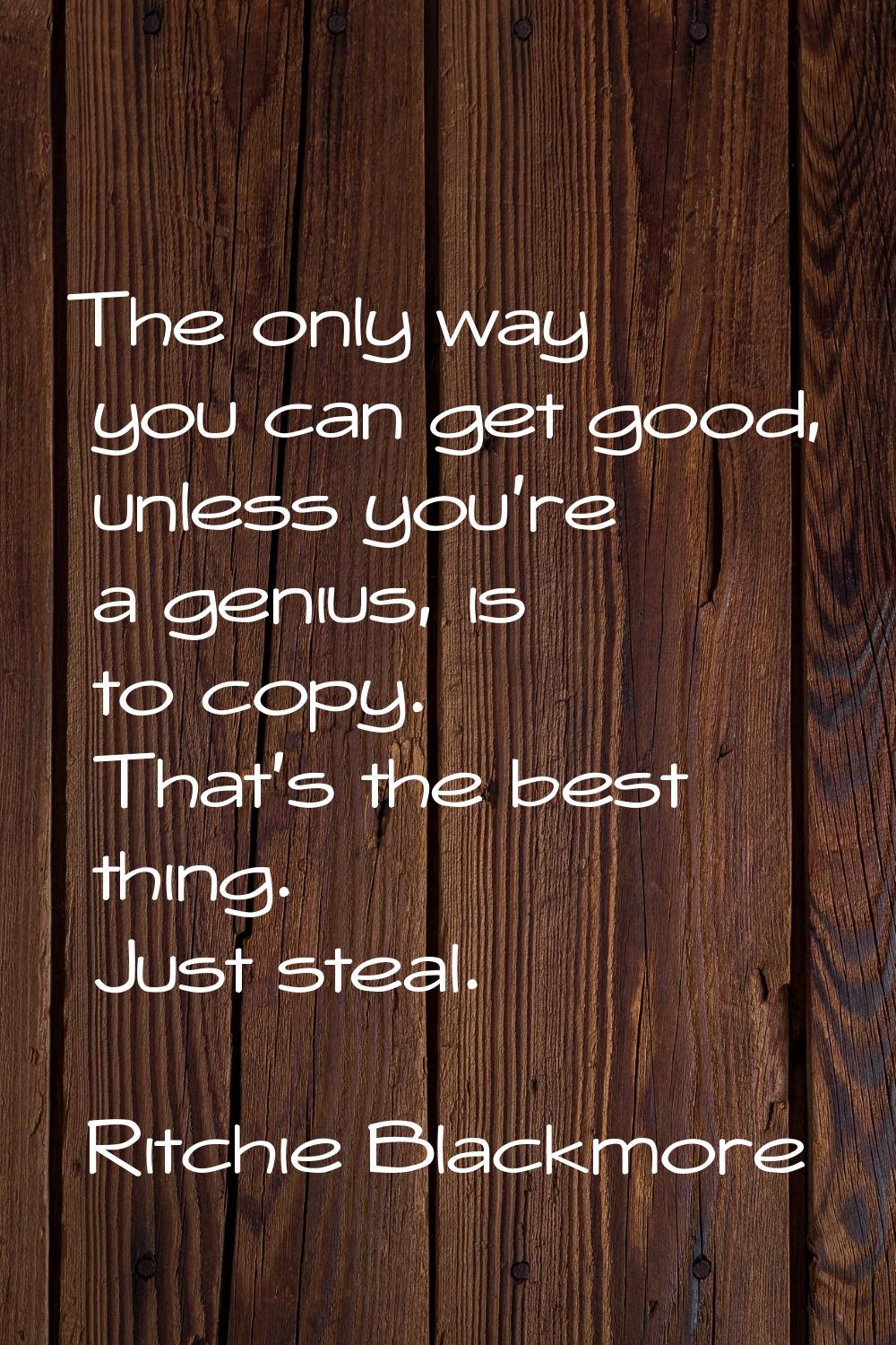 The only way you can get good, unless you're a genius, is to copy. That's the best thing. Just stea