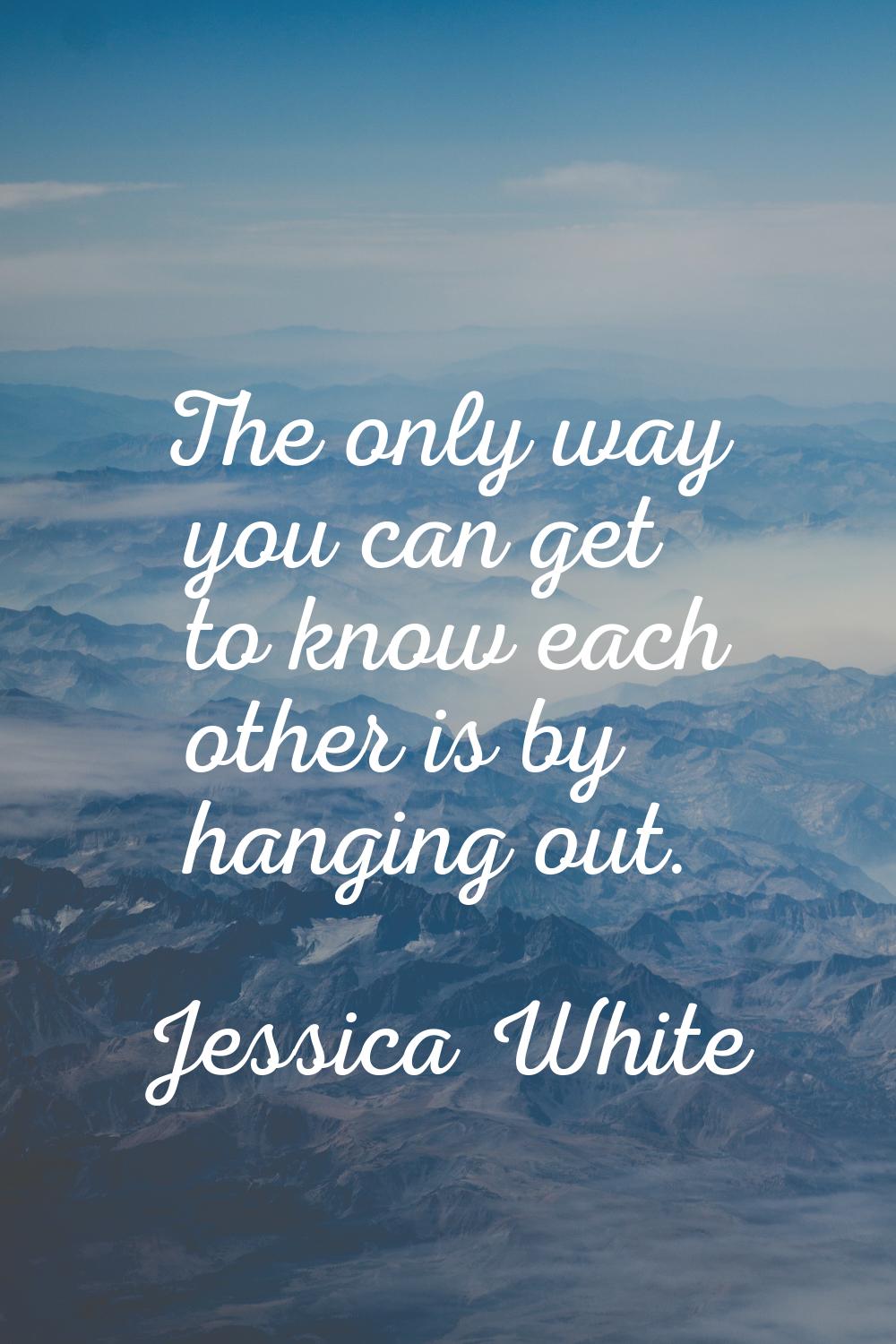 The only way you can get to know each other is by hanging out.