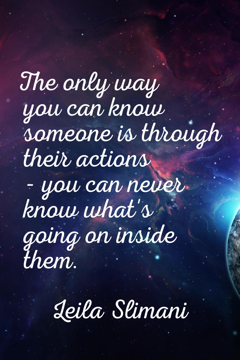 The only way you can know someone is through their actions - you can never know what's going on ins