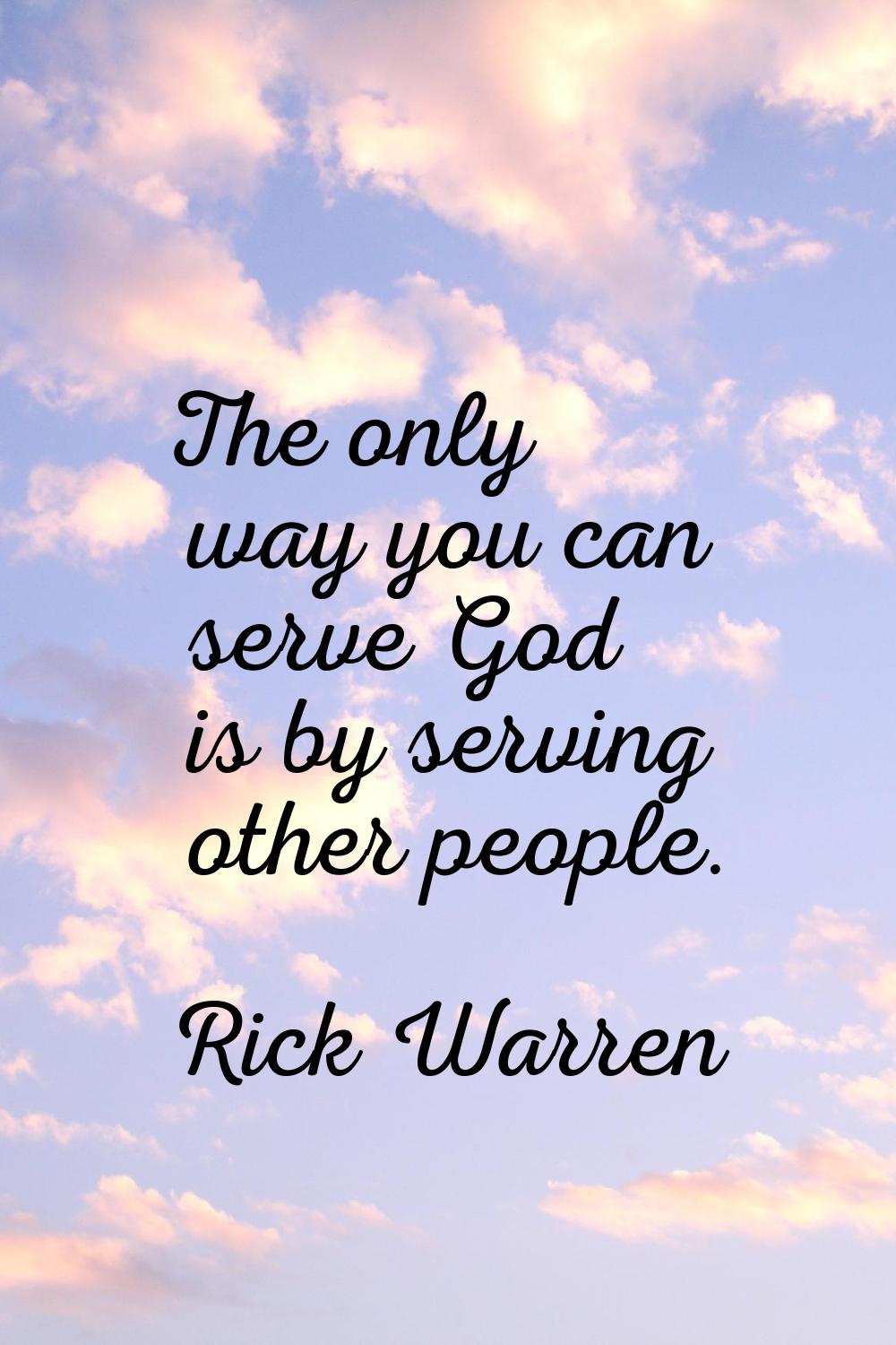 The only way you can serve God is by serving other people.
