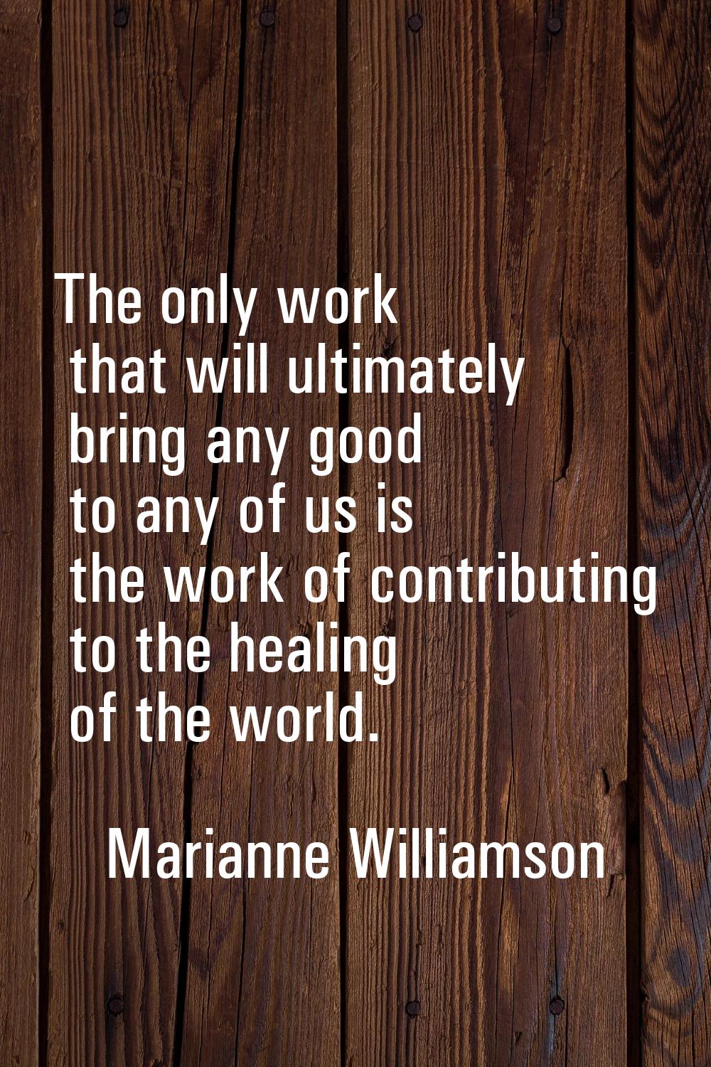 The only work that will ultimately bring any good to any of us is the work of contributing to the h