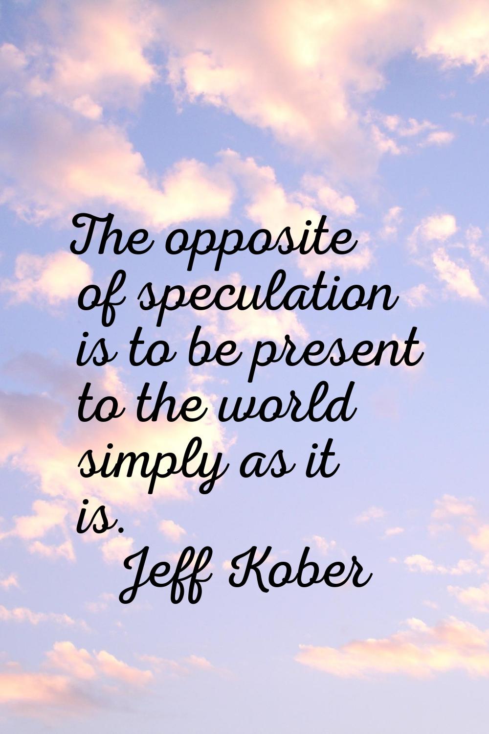 The opposite of speculation is to be present to the world simply as it is.