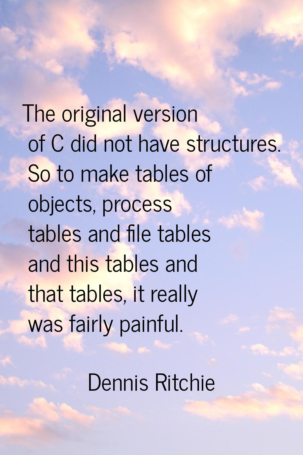The original version of C did not have structures. So to make tables of objects, process tables and