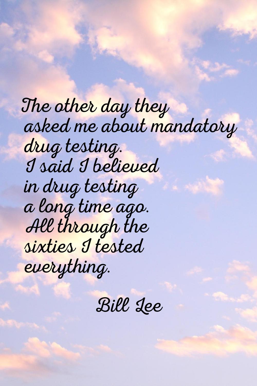 The other day they asked me about mandatory drug testing. I said I believed in drug testing a long 