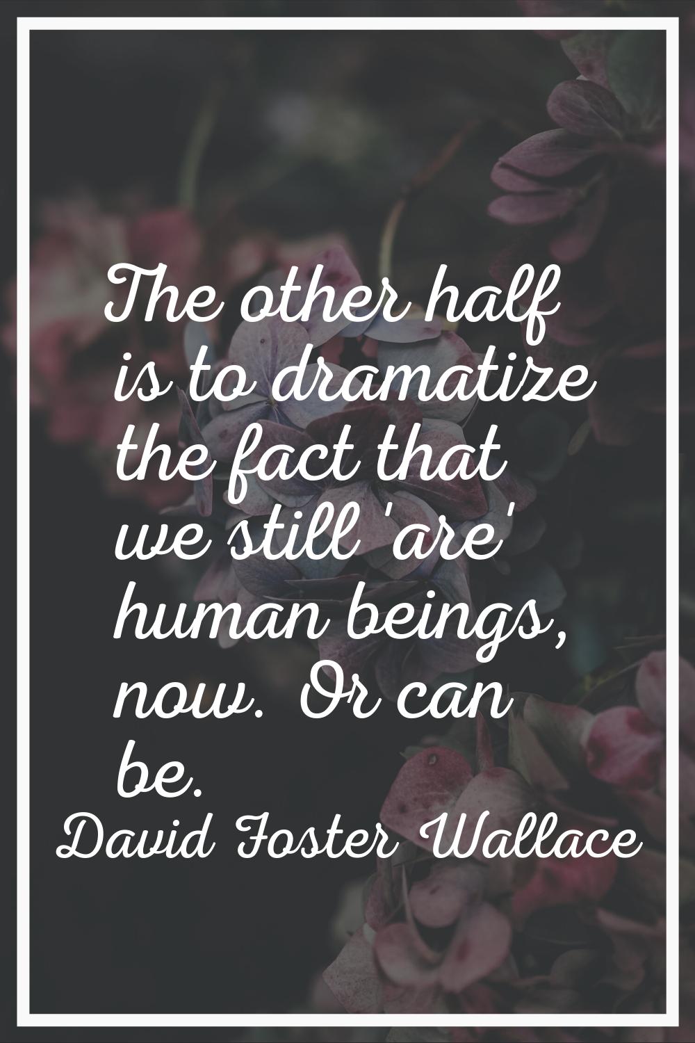 The other half is to dramatize the fact that we still 'are' human beings, now. Or can be.