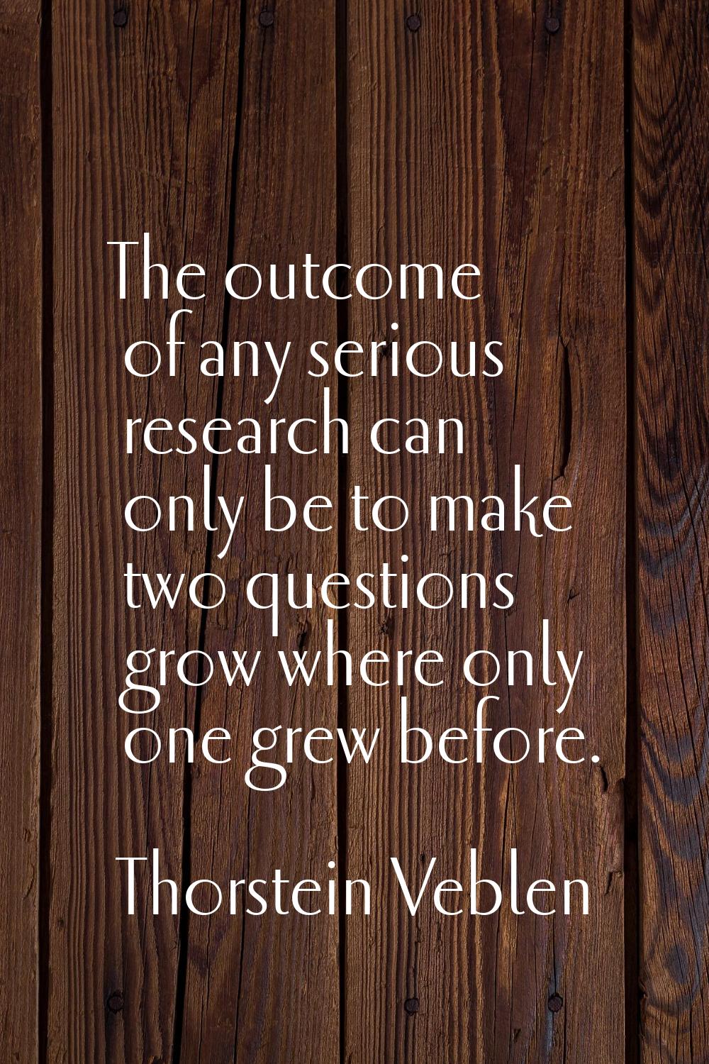 The outcome of any serious research can only be to make two questions grow where only one grew befo