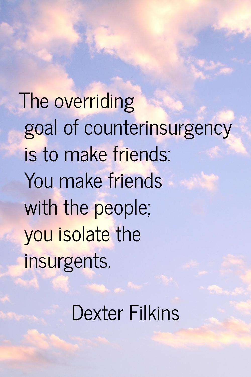 The overriding goal of counterinsurgency is to make friends: You make friends with the people; you 