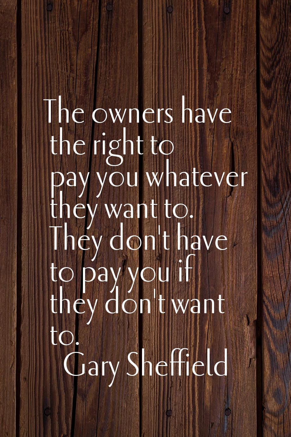 The owners have the right to pay you whatever they want to. They don't have to pay you if they don'