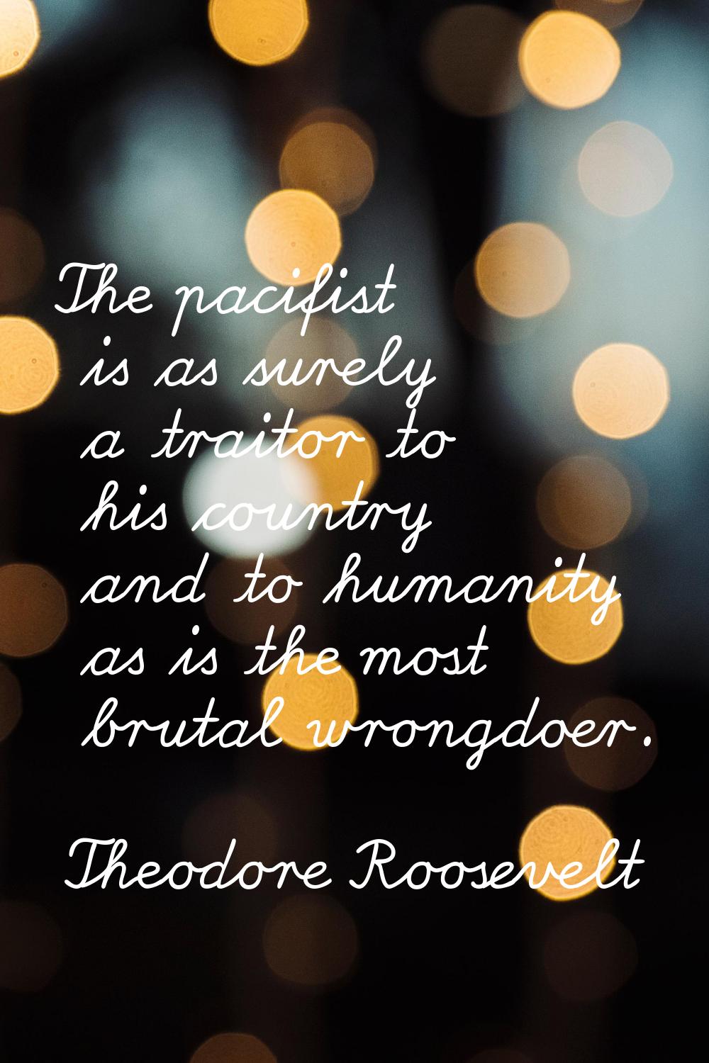 The pacifist is as surely a traitor to his country and to humanity as is the most brutal wrongdoer.