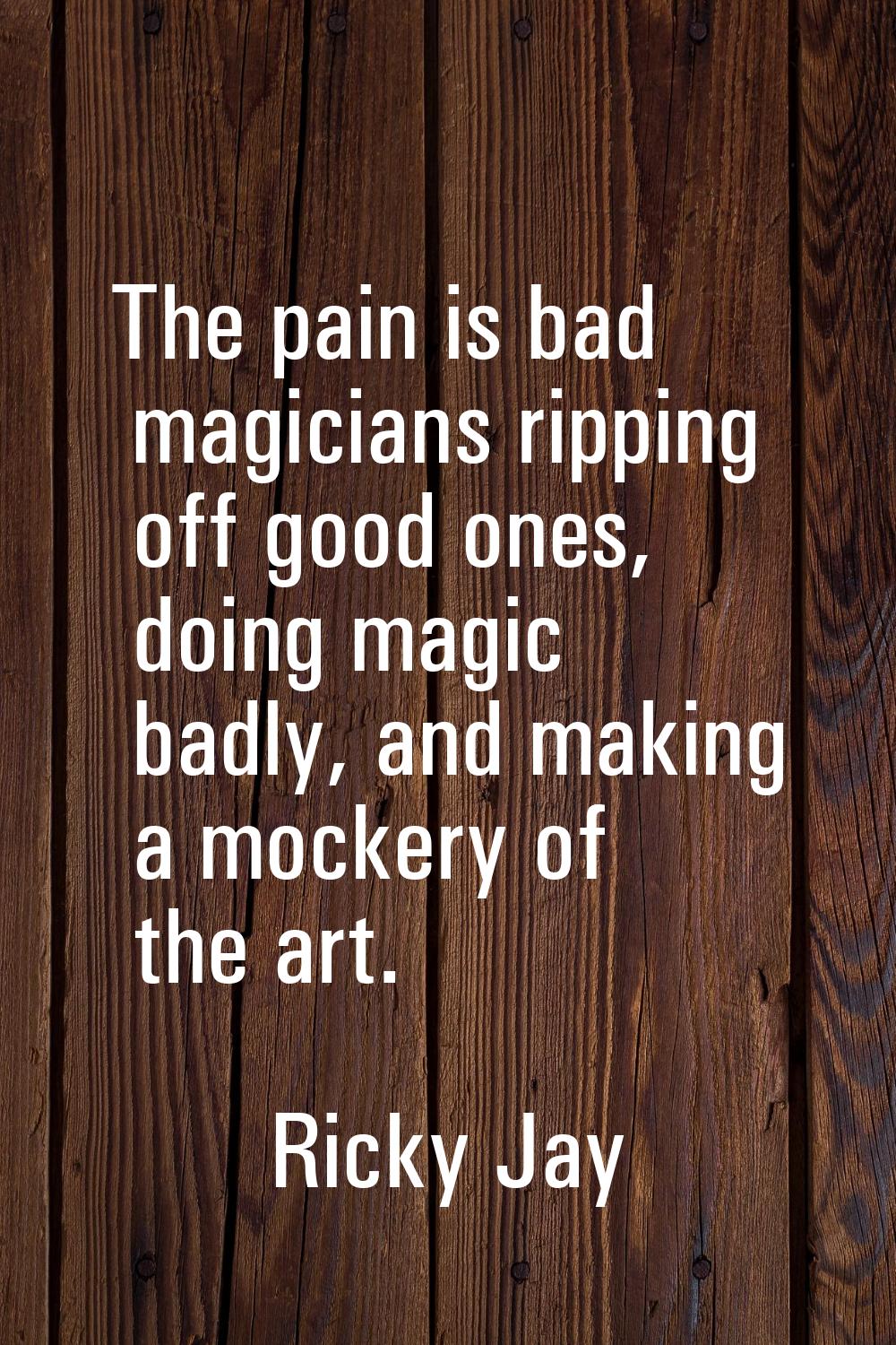 The pain is bad magicians ripping off good ones, doing magic badly, and making a mockery of the art