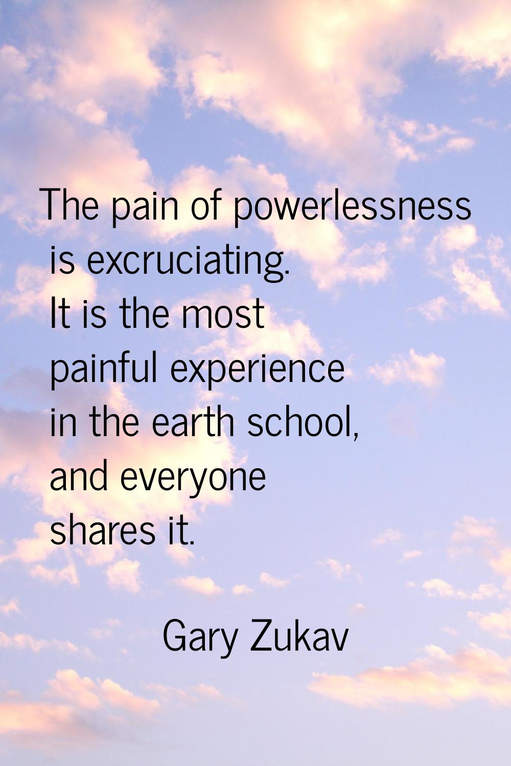 The pain of powerlessness is excruciating. It is the most painful experience in the earth school, a
