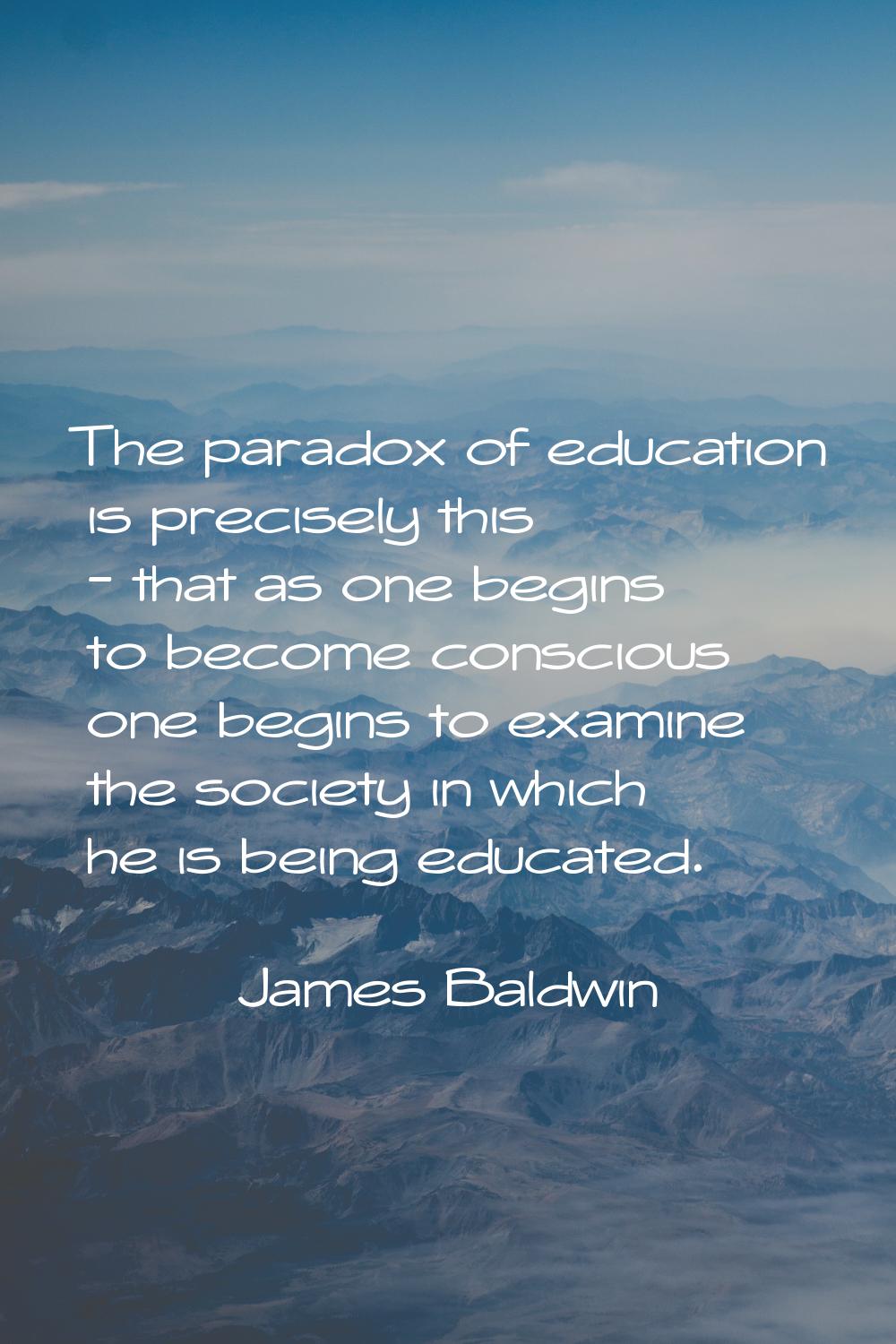 The paradox of education is precisely this - that as one begins to become conscious one begins to e
