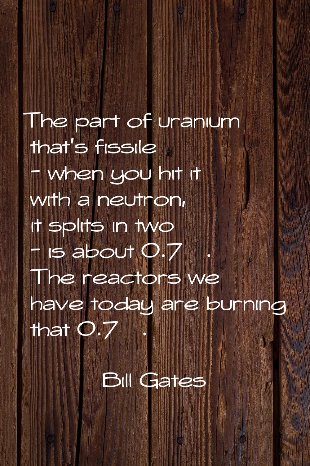 The part of uranium that's fissile - when you hit it with a neutron, it splits in two - is about 0.