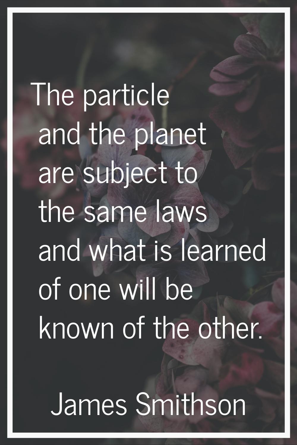 The particle and the planet are subject to the same laws and what is learned of one will be known o
