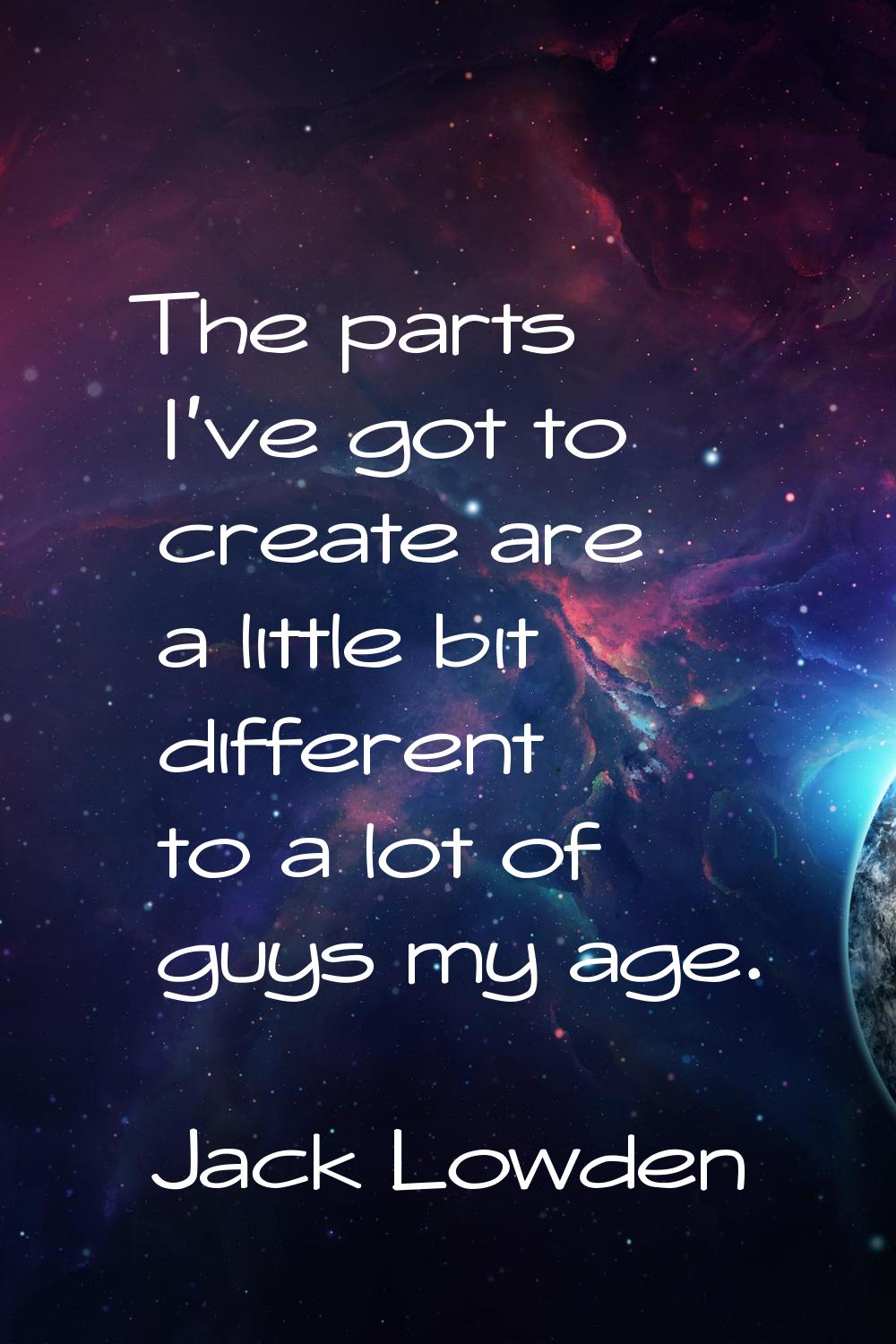 The parts I've got to create are a little bit different to a lot of guys my age.