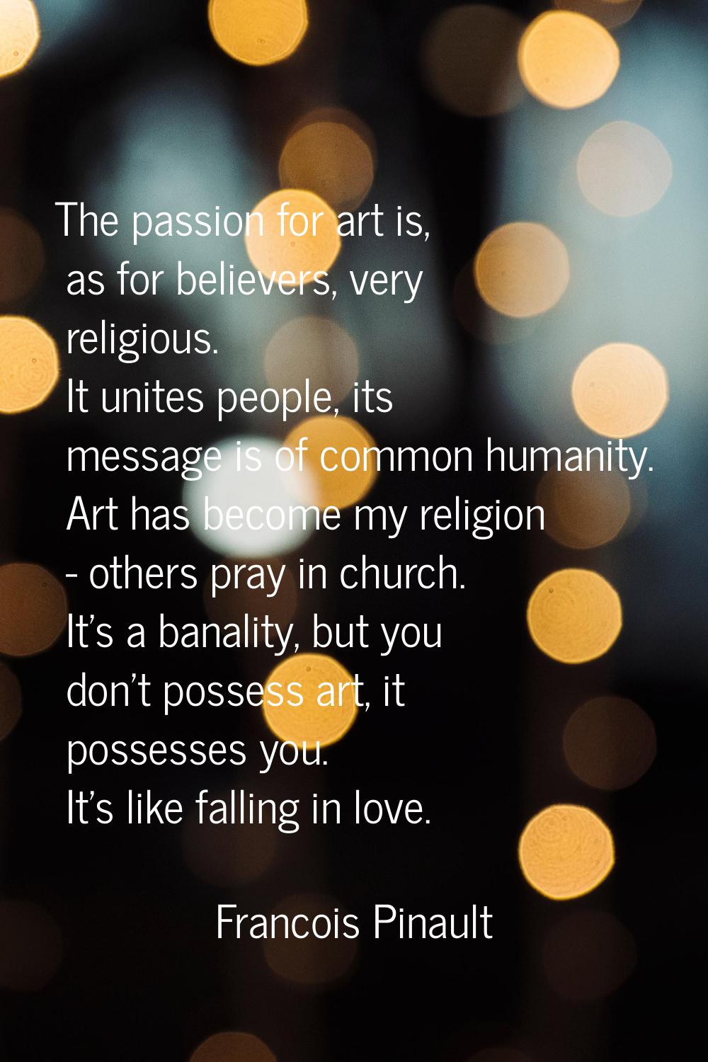 The passion for art is, as for believers, very religious. It unites people, its message is of commo