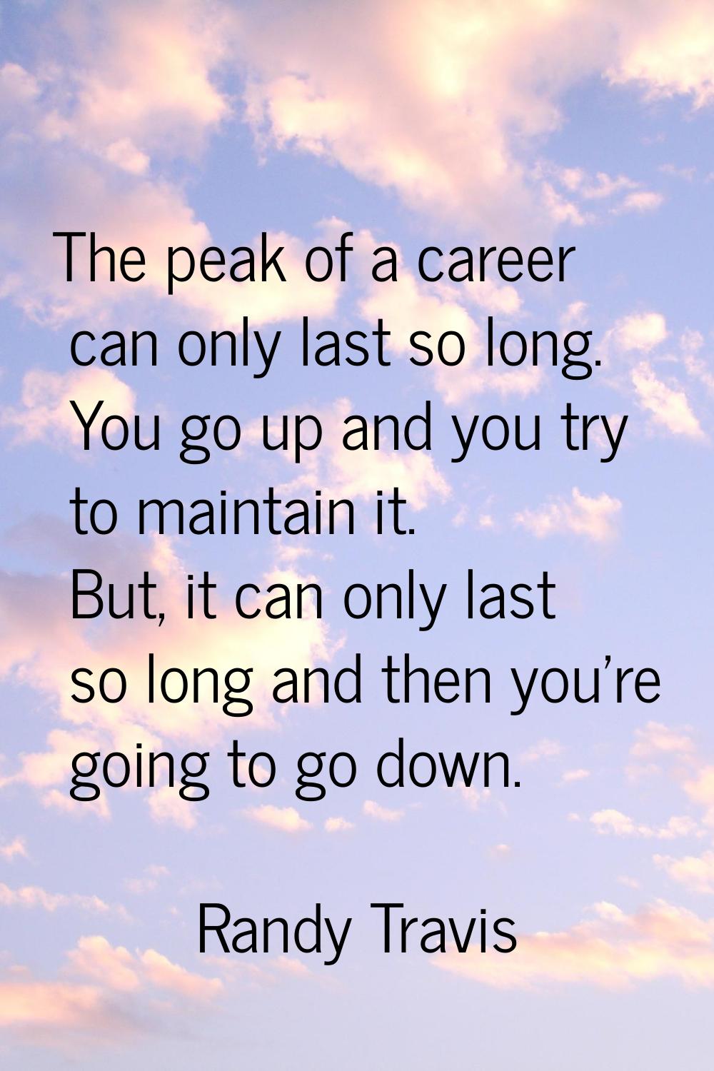 The peak of a career can only last so long. You go up and you try to maintain it. But, it can only 