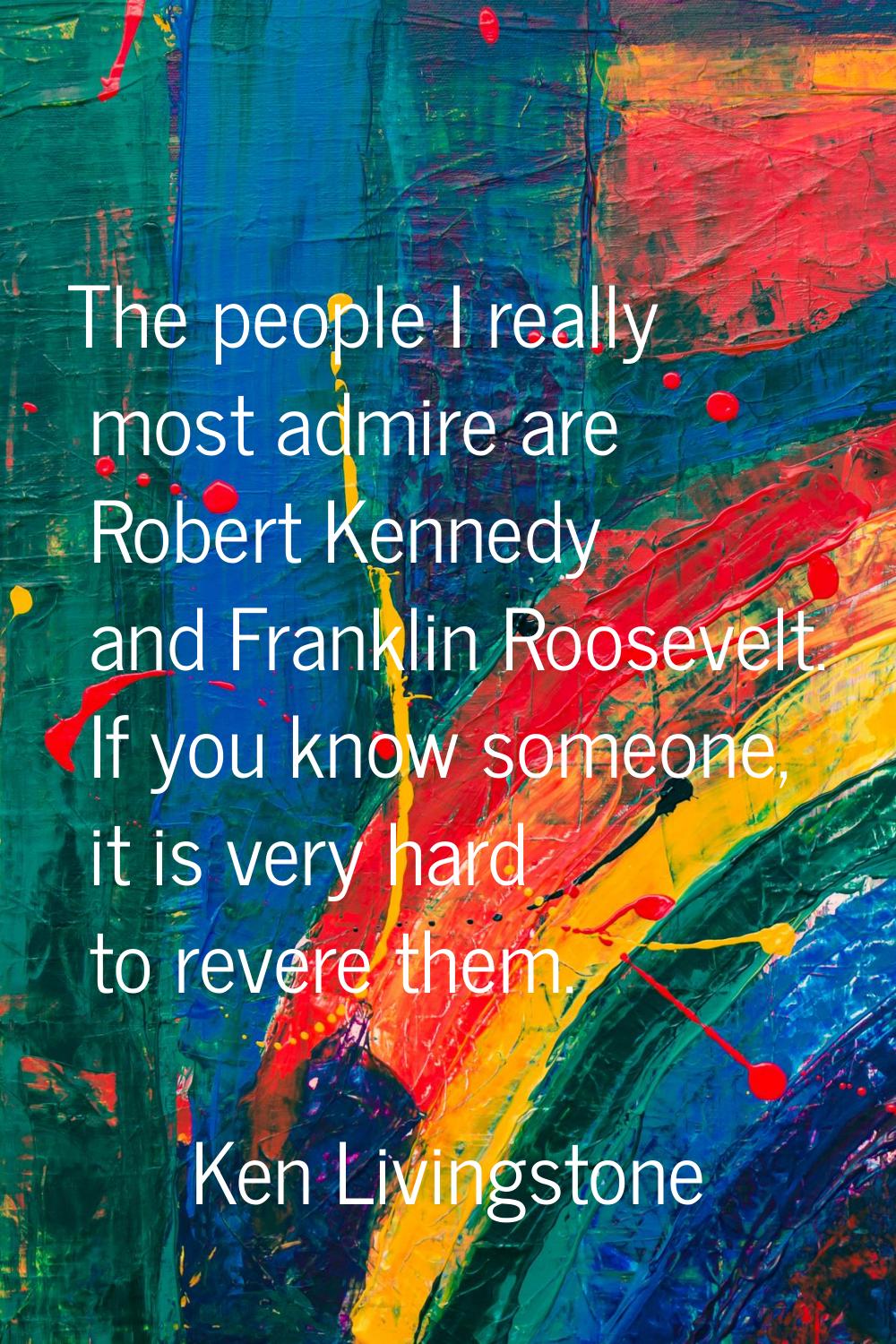 The people I really most admire are Robert Kennedy and Franklin Roosevelt. If you know someone, it 