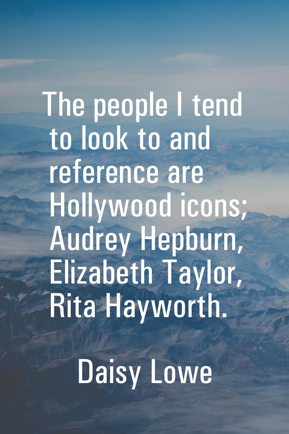 The people I tend to look to and reference are Hollywood icons; Audrey Hepburn, Elizabeth Taylor, R