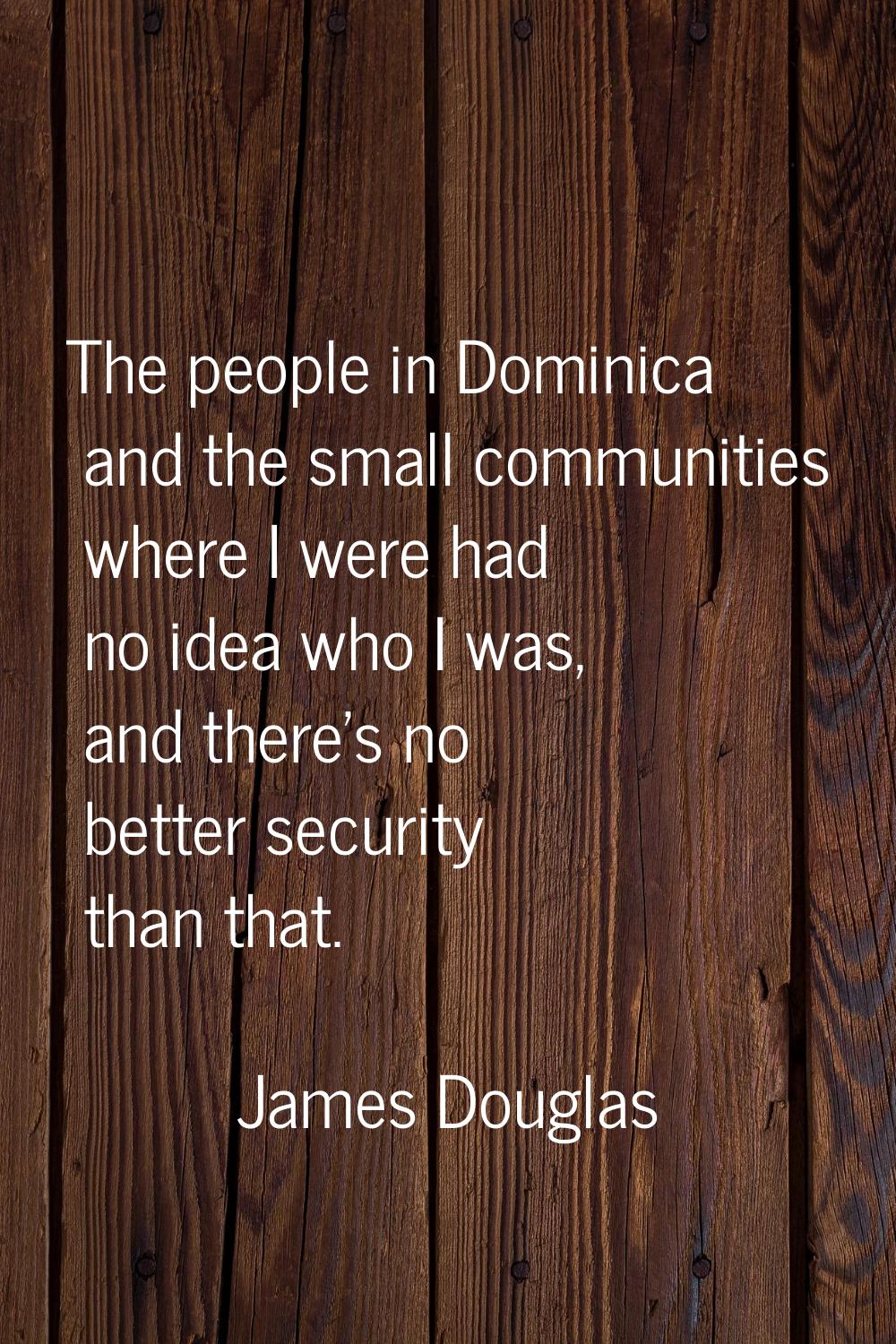 The people in Dominica and the small communities where I were had no idea who I was, and there's no
